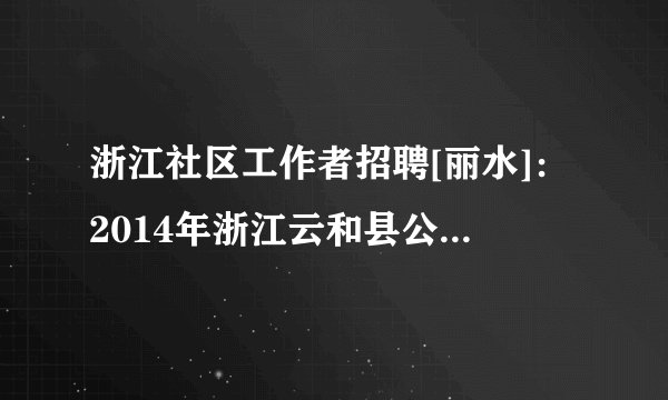 浙江社区工作者招聘[丽水]：2014年浙江云和县公开招聘社区专职工作者6名公告