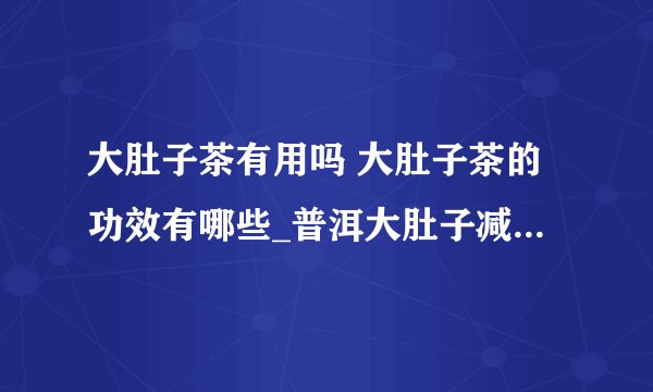 大肚子茶有用吗 大肚子茶的功效有哪些_普洱大肚子减肥茶效果怎样