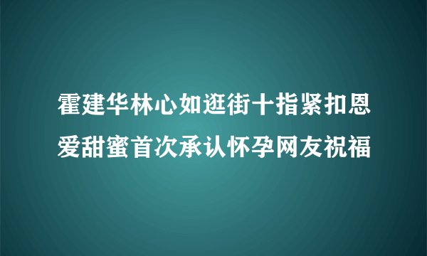霍建华林心如逛街十指紧扣恩爱甜蜜首次承认怀孕网友祝福