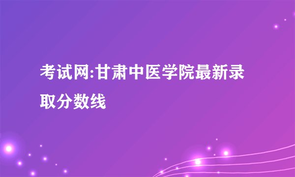 考试网:甘肃中医学院最新录取分数线
