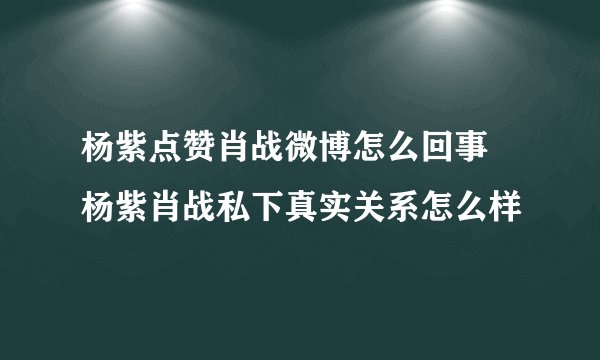 杨紫点赞肖战微博怎么回事 杨紫肖战私下真实关系怎么样