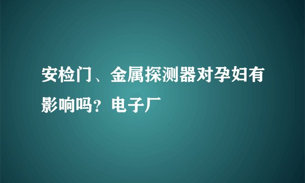 安检门、金属探测器对孕妇有影响吗？电子厂