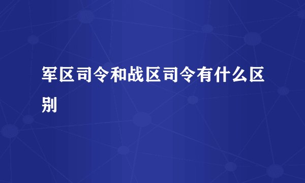 军区司令和战区司令有什么区别