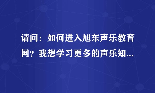 请问：如何进入旭东声乐教育网？我想学习更多的声乐知识。谁能帮我拜托了！