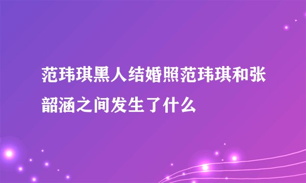 范玮琪黑人结婚照范玮琪和张韶涵之间发生了什么