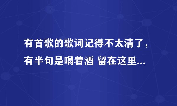 有首歌的歌词记得不太清了，有半句是喝着酒 留在这里唱歌的是男声，声音还挺粗的，请问这首歌歌名，