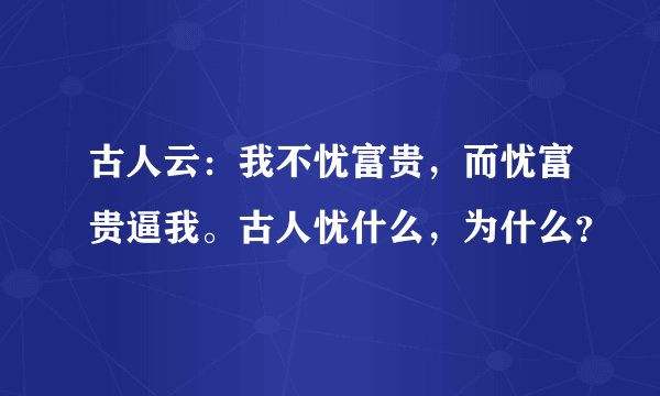 古人云：我不忧富贵，而忧富贵逼我。古人忧什么，为什么？
