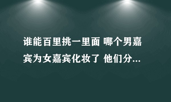 谁能百里挑一里面 哪个男嘉宾为女嘉宾化妆了 他们分别叫什么