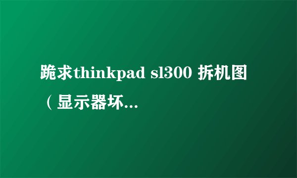 跪求thinkpad sl300 拆机图（显示器坏了，要拆下来，）