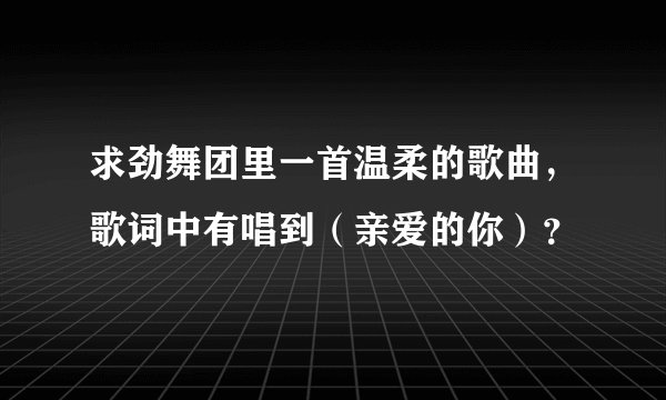 求劲舞团里一首温柔的歌曲，歌词中有唱到（亲爱的你）？
