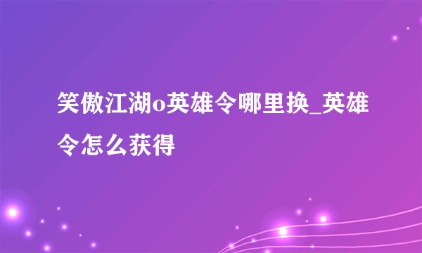 笑傲江湖o英雄令哪里换_英雄令怎么获得