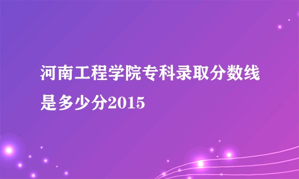河南工程学院专科录取分数线是多少分2015
