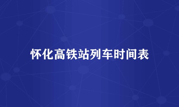 怀化高铁站列车时间表