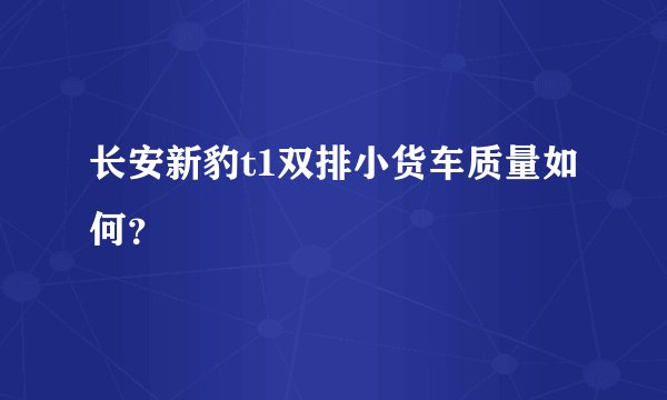 长安新豹t1双排小货车质量如何？