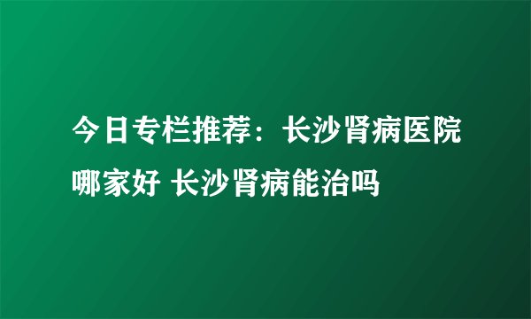 今日专栏推荐：长沙肾病医院哪家好 长沙肾病能治吗