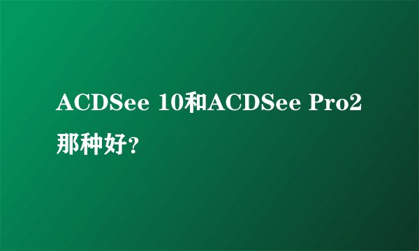 ACDSee 10和ACDSee Pro2那种好？