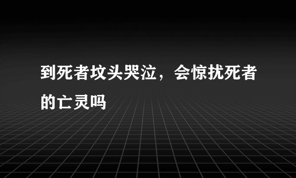 到死者坟头哭泣，会惊扰死者的亡灵吗