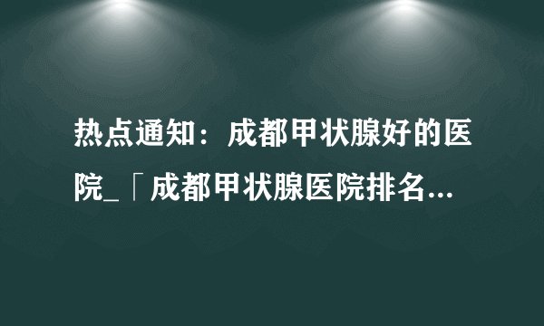 热点通知：成都甲状腺好的医院_「成都甲状腺医院排名靠前」公开