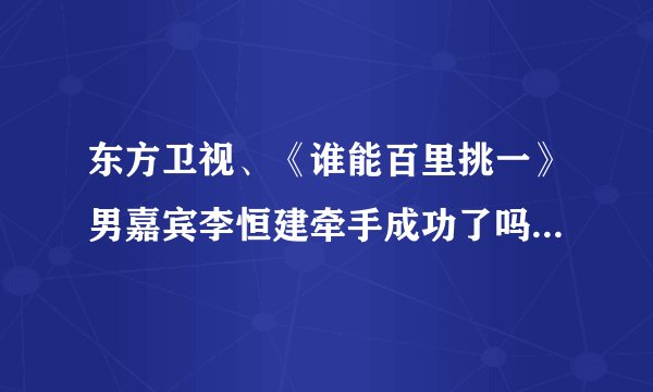 东方卫视、《谁能百里挑一》男嘉宾李恒建牵手成功了吗？和谁？