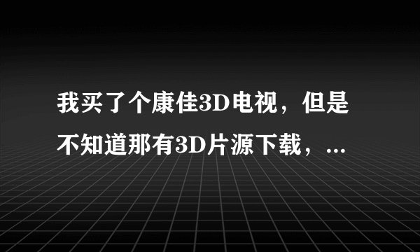 我买了个康佳3D电视，但是不知道那有3D片源下载，谁有3D短片或电影发几个给我，非常感谢