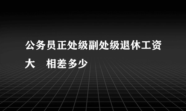 公务员正处级副处级退休工资大摡相差多少