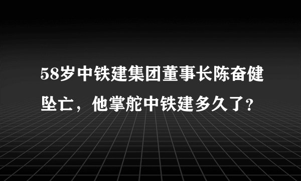 58岁中铁建集团董事长陈奋健坠亡，他掌舵中铁建多久了？