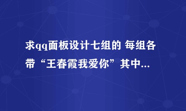 求qq面板设计七组的 每组各带“王春霞我爱你”其中一个字 谢谢