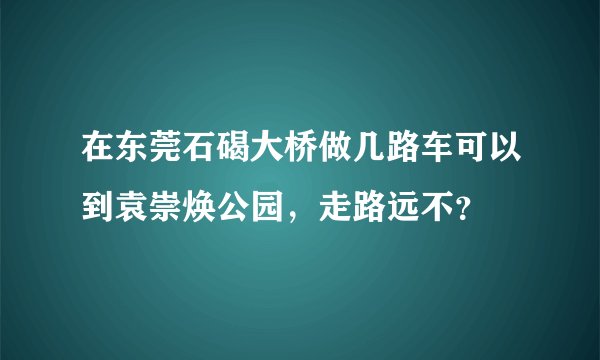 在东莞石碣大桥做几路车可以到袁崇焕公园，走路远不？