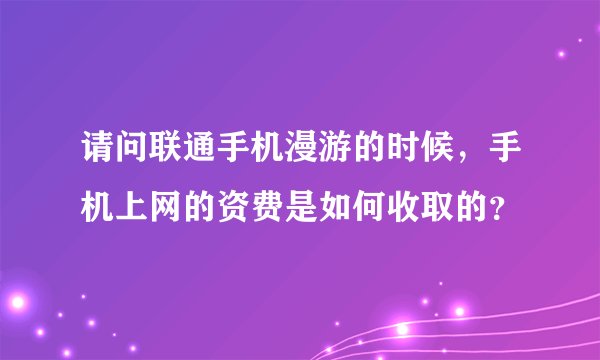 请问联通手机漫游的时候，手机上网的资费是如何收取的？