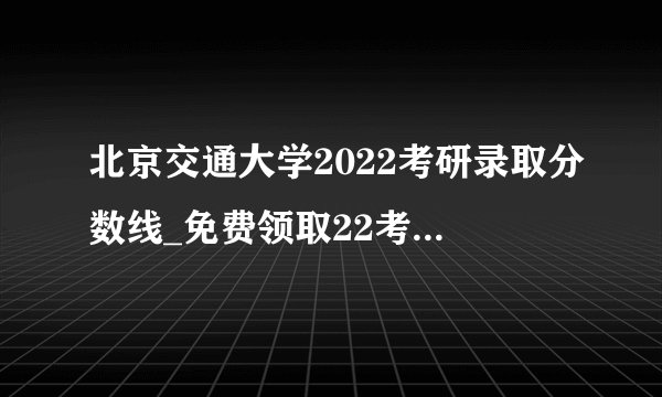 北京交通大学2022考研录取分数线_免费领取22考研复试资料