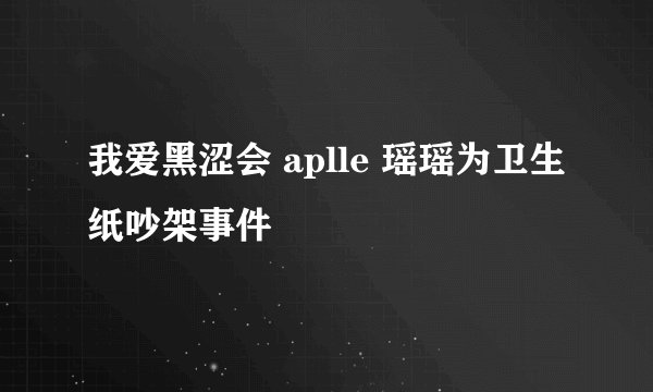 我爱黑涩会 aplle 瑶瑶为卫生纸吵架事件