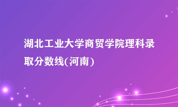 湖北工业大学商贸学院理科录取分数线(河南)
