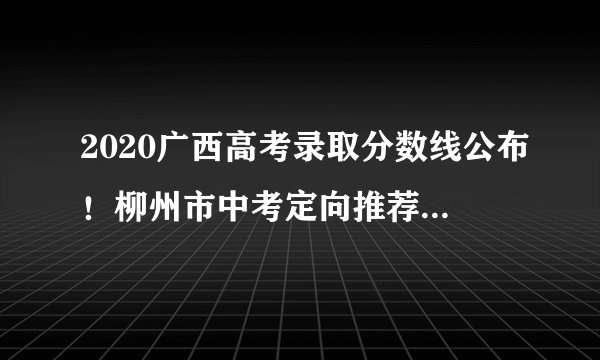 2020广西高考录取分数线公布！柳州市中考定向推荐生指标公布！