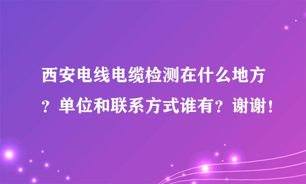 西安电线电缆检测在什么地方？单位和联系方式谁有？谢谢！