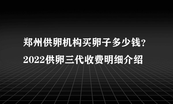 郑州供卵机构买卵子多少钱？2022供卵三代收费明细介绍