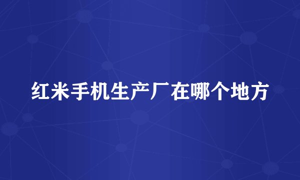 红米手机生产厂在哪个地方