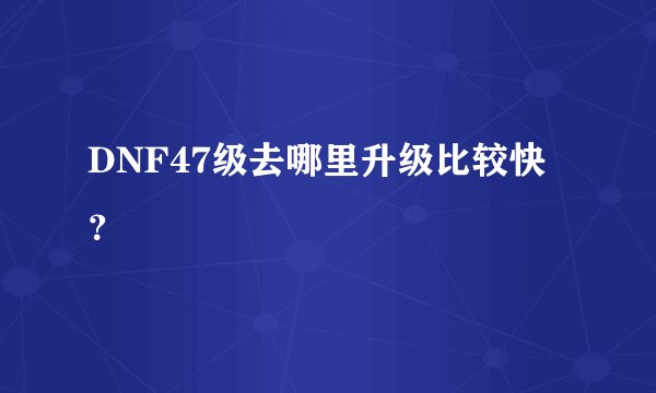DNF47级去哪里升级比较快？