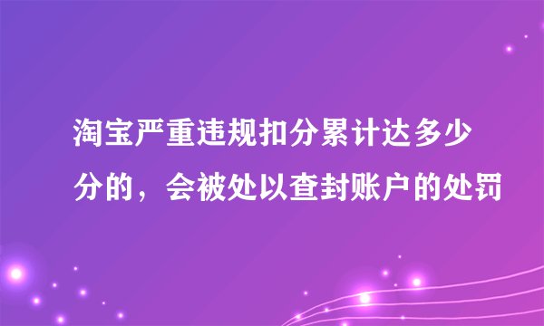 淘宝严重违规扣分累计达多少分的，会被处以查封账户的处罚