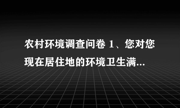农村环境调查问卷 1、您对您现在居住地的环境卫生满意吗？( ) A．满意 B.基本满