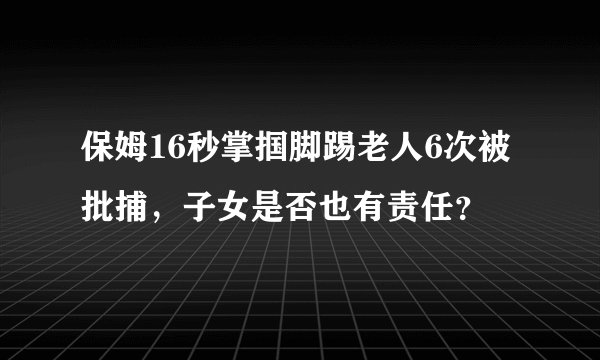 保姆16秒掌掴脚踢老人6次被批捕，子女是否也有责任？