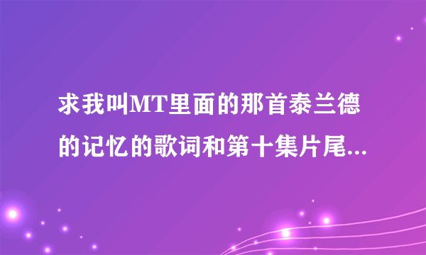 求我叫MT里面的那首泰兰德的记忆的歌词和第十集片尾的那首歌的名字和歌词