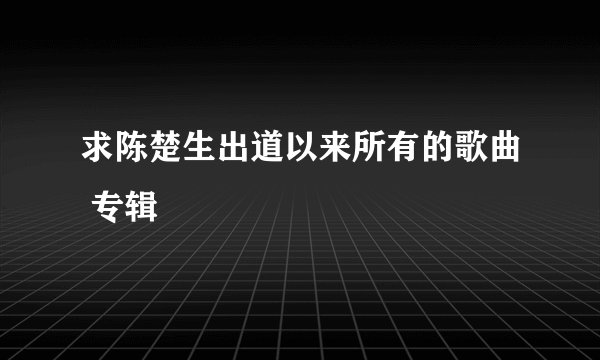 求陈楚生出道以来所有的歌曲 专辑