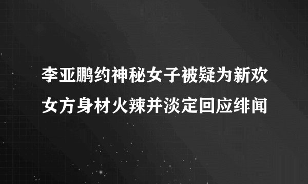 李亚鹏约神秘女子被疑为新欢女方身材火辣并淡定回应绯闻