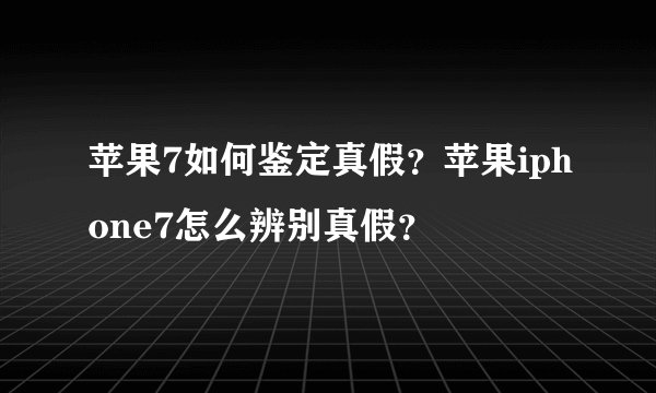 苹果7如何鉴定真假？苹果iphone7怎么辨别真假？