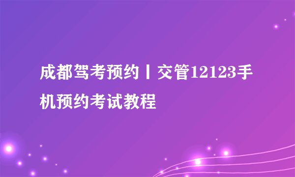 成都驾考预约丨交管12123手机预约考试教程