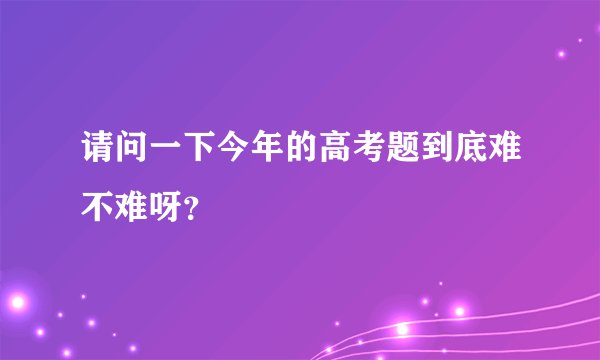 请问一下今年的高考题到底难不难呀？