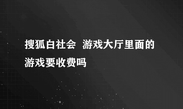 搜狐白社会  游戏大厅里面的游戏要收费吗