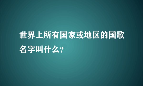 世界上所有国家或地区的国歌名字叫什么？