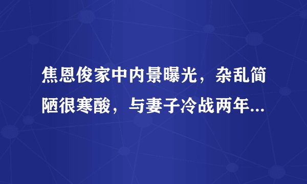 焦恩俊家中内景曝光，杂乱简陋很寒酸，与妻子冷战两年至今不离婚？