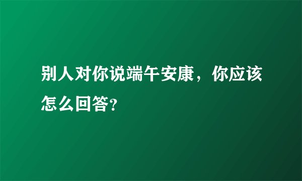 别人对你说端午安康，你应该怎么回答？